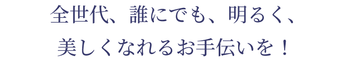 全世代、誰にでも、明るく、 美しくなれるお手伝いを！